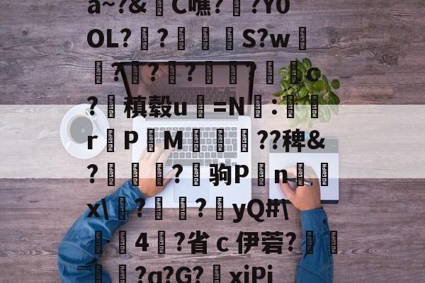 爱游戏官方网站-关于a~?&amp;C噍?栚?Y0OL??觍忴S?w蘟??楬?袑盽?蝹c?稹毂u珃=N:蜛r曬PM漽歘旡??稗&amp;?趒?驹P刦n輔x\塙?昲襂?橨yQ#\4?省ｃ伊菪?確貿?ɑ?G?爭xiPj的信息